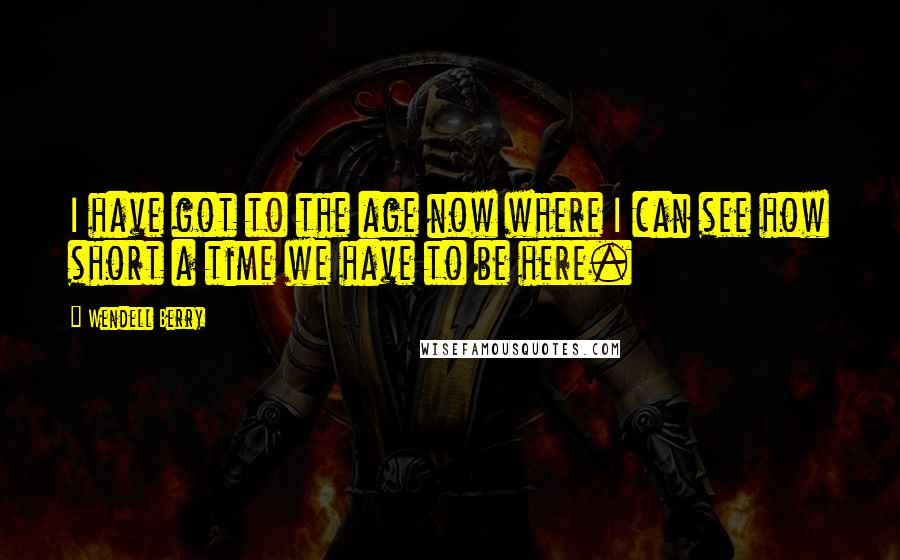 Wendell Berry Quotes: I have got to the age now where I can see how short a time we have to be here.
