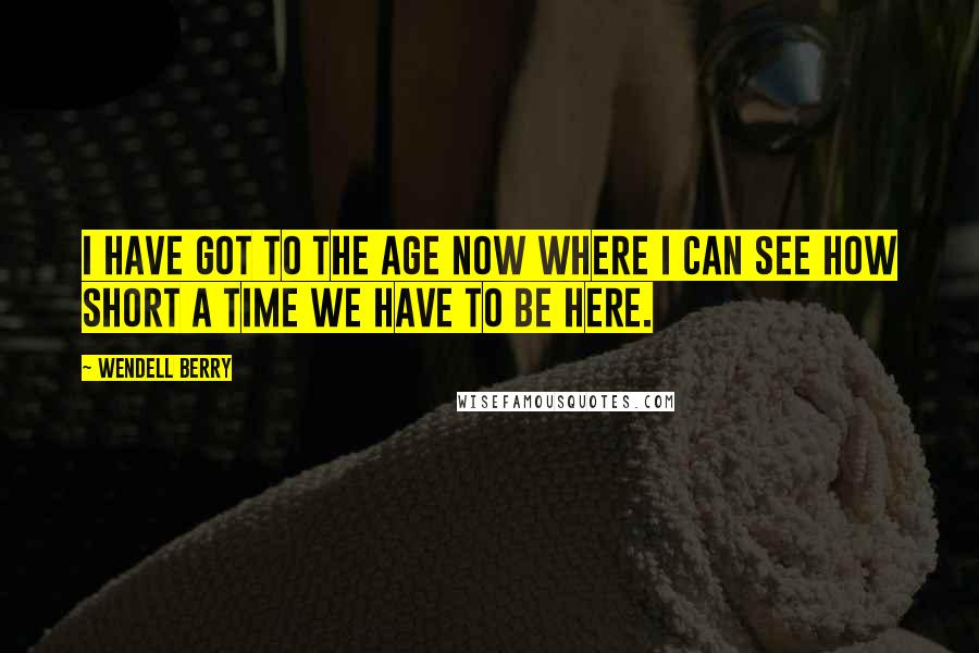Wendell Berry Quotes: I have got to the age now where I can see how short a time we have to be here.