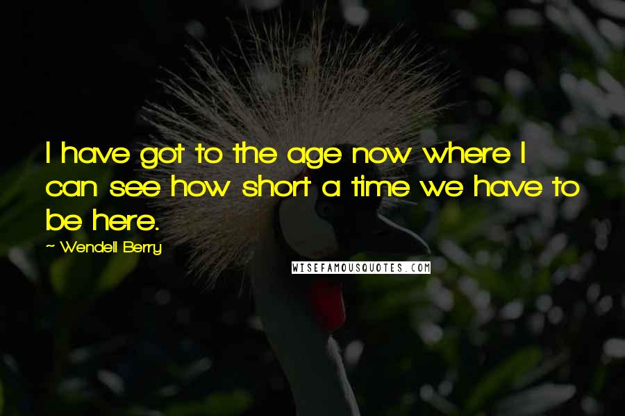 Wendell Berry Quotes: I have got to the age now where I can see how short a time we have to be here.