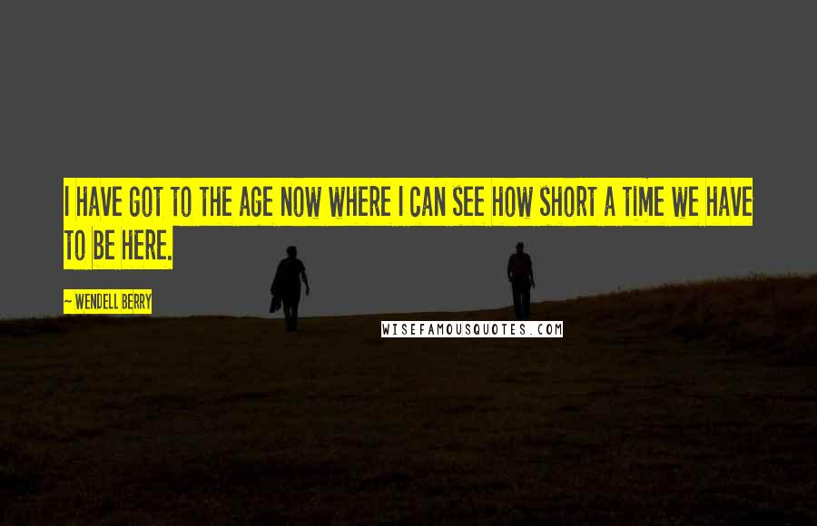 Wendell Berry Quotes: I have got to the age now where I can see how short a time we have to be here.