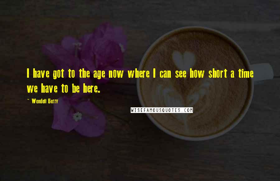Wendell Berry Quotes: I have got to the age now where I can see how short a time we have to be here.