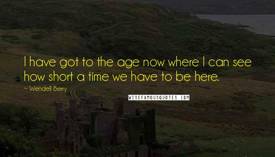 Wendell Berry Quotes: I have got to the age now where I can see how short a time we have to be here.