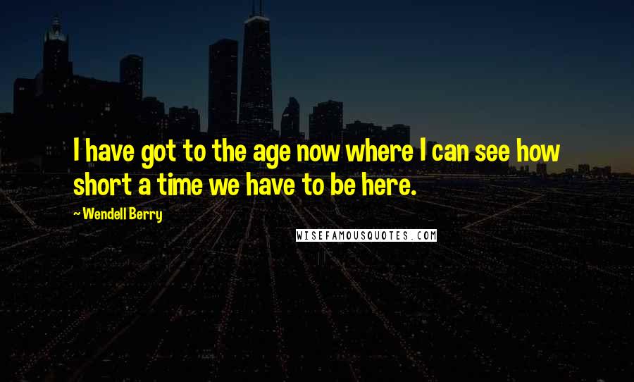 Wendell Berry Quotes: I have got to the age now where I can see how short a time we have to be here.