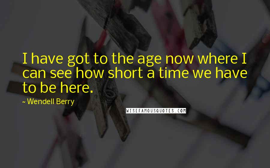 Wendell Berry Quotes: I have got to the age now where I can see how short a time we have to be here.