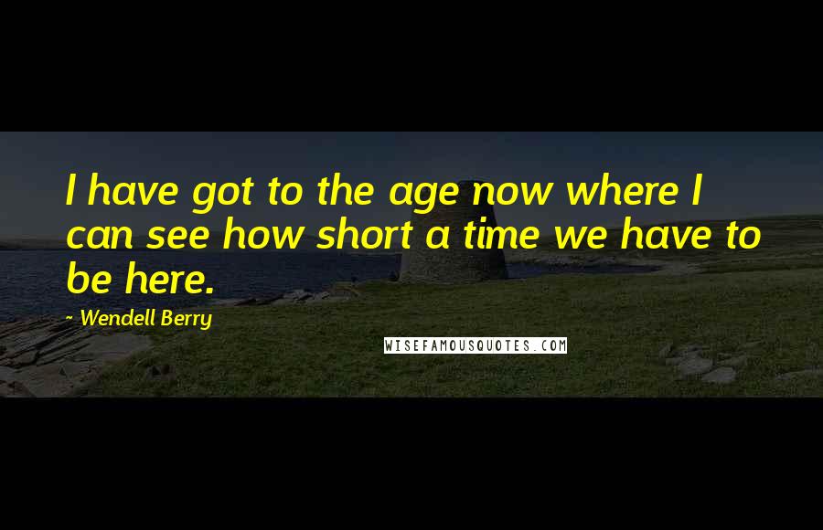 Wendell Berry Quotes: I have got to the age now where I can see how short a time we have to be here.