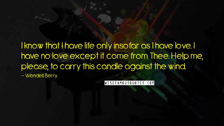 Wendell Berry Quotes: I know that I have life only insofar as I have love. I have no love except it come from Thee. Help me, please, to carry this candle against the wind.