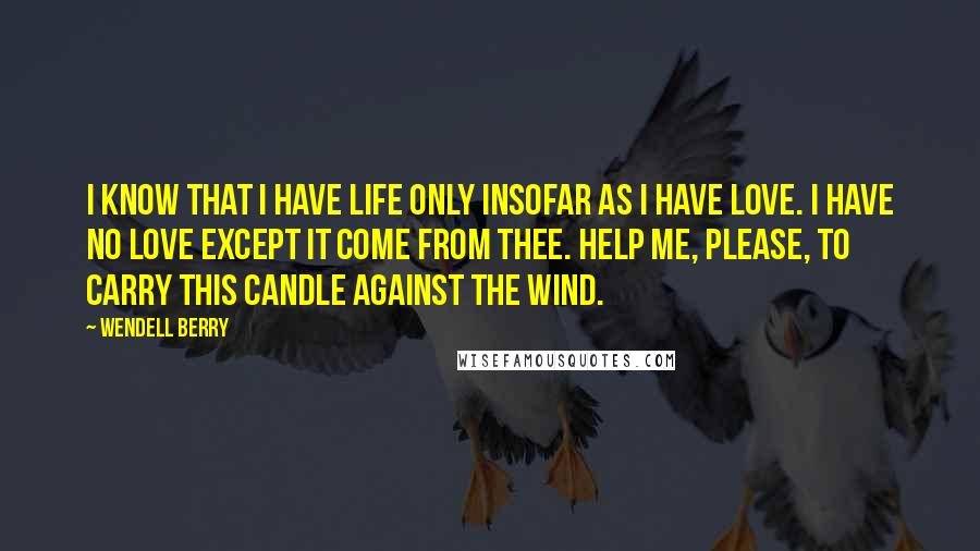 Wendell Berry Quotes: I know that I have life only insofar as I have love. I have no love except it come from Thee. Help me, please, to carry this candle against the wind.