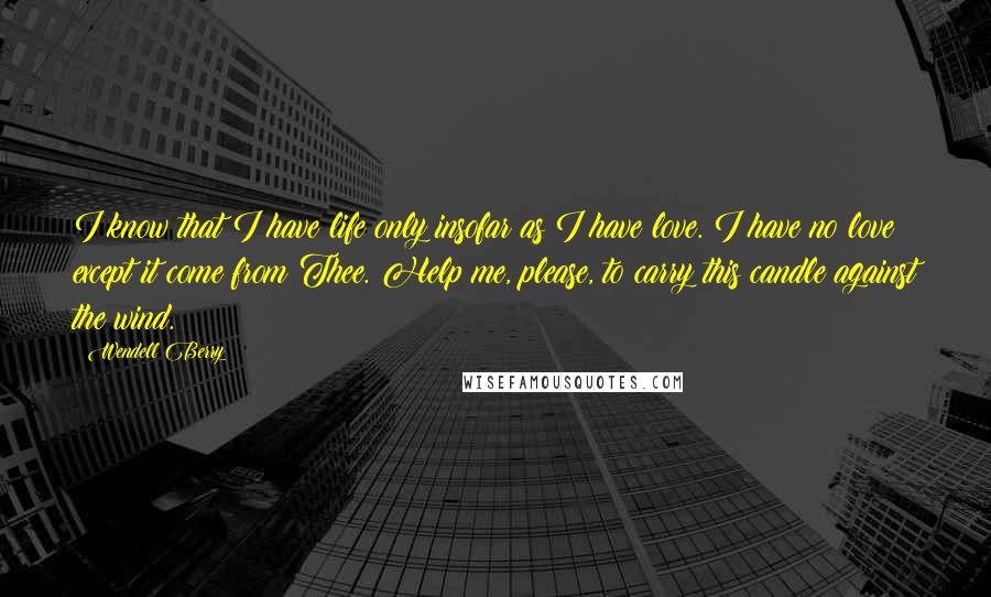 Wendell Berry Quotes: I know that I have life only insofar as I have love. I have no love except it come from Thee. Help me, please, to carry this candle against the wind.