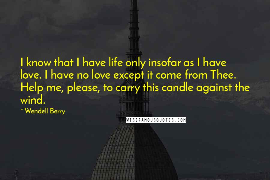 Wendell Berry Quotes: I know that I have life only insofar as I have love. I have no love except it come from Thee. Help me, please, to carry this candle against the wind.