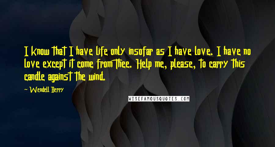 Wendell Berry Quotes: I know that I have life only insofar as I have love. I have no love except it come from Thee. Help me, please, to carry this candle against the wind.