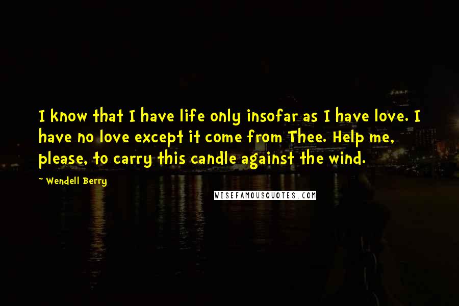 Wendell Berry Quotes: I know that I have life only insofar as I have love. I have no love except it come from Thee. Help me, please, to carry this candle against the wind.