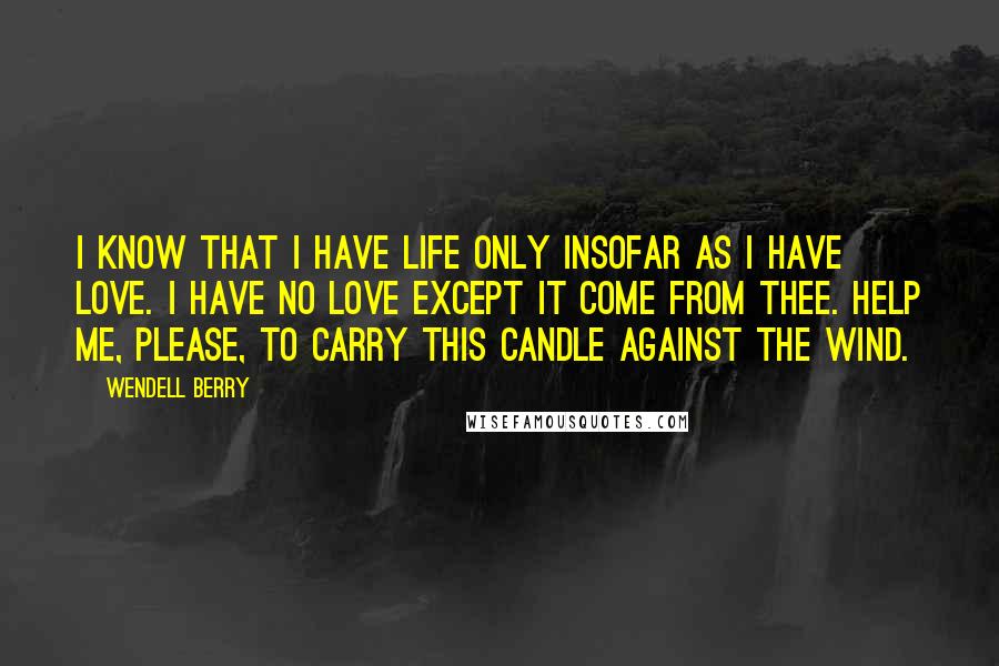 Wendell Berry Quotes: I know that I have life only insofar as I have love. I have no love except it come from Thee. Help me, please, to carry this candle against the wind.