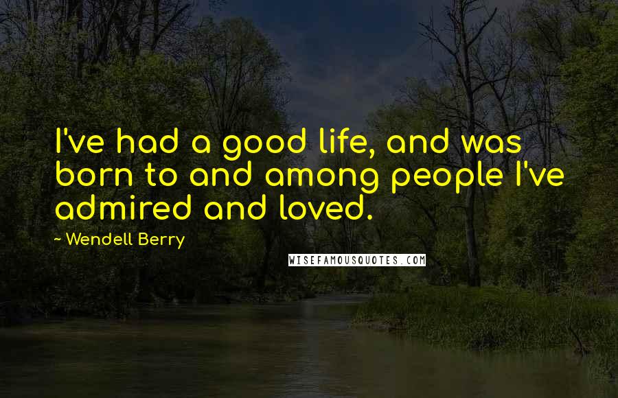 Wendell Berry Quotes: I've had a good life, and was born to and among people I've admired and loved.