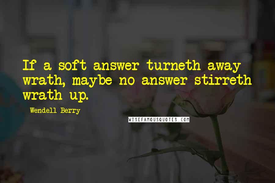 Wendell Berry Quotes: If a soft answer turneth away wrath, maybe no answer stirreth wrath up.