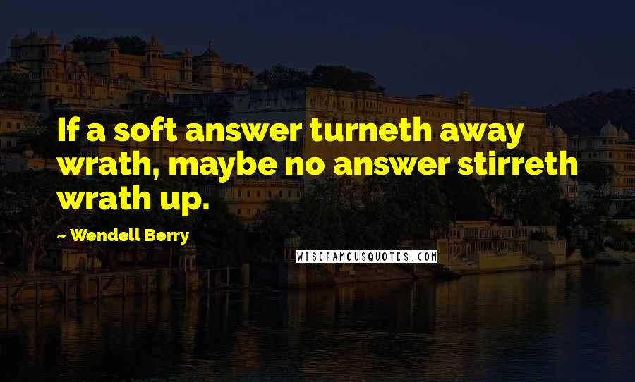 Wendell Berry Quotes: If a soft answer turneth away wrath, maybe no answer stirreth wrath up.