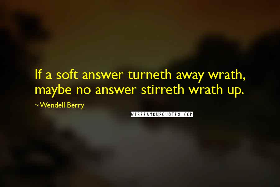 Wendell Berry Quotes: If a soft answer turneth away wrath, maybe no answer stirreth wrath up.