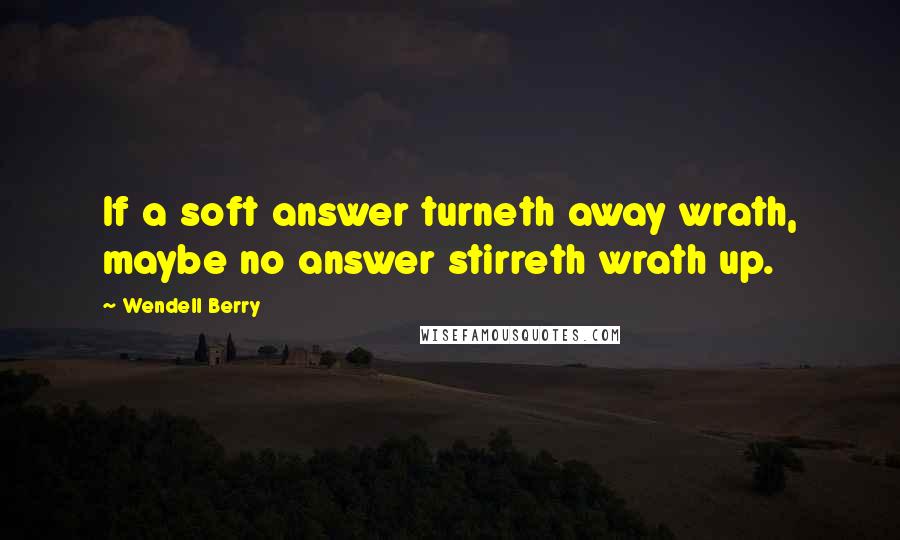 Wendell Berry Quotes: If a soft answer turneth away wrath, maybe no answer stirreth wrath up.