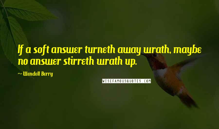 Wendell Berry Quotes: If a soft answer turneth away wrath, maybe no answer stirreth wrath up.