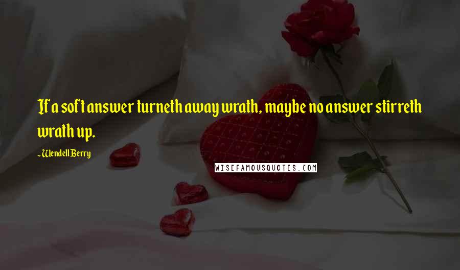 Wendell Berry Quotes: If a soft answer turneth away wrath, maybe no answer stirreth wrath up.