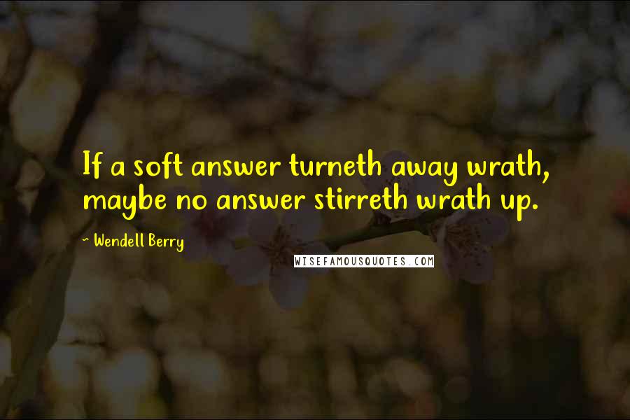 Wendell Berry Quotes: If a soft answer turneth away wrath, maybe no answer stirreth wrath up.