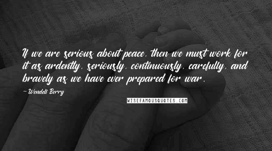 Wendell Berry Quotes: If we are serious about peace, then we must work for it as ardently, seriously, continuously, carefully, and bravely as we have ever prepared for war.