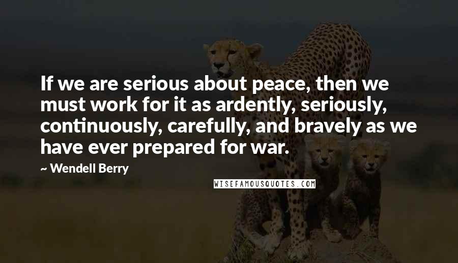 Wendell Berry Quotes: If we are serious about peace, then we must work for it as ardently, seriously, continuously, carefully, and bravely as we have ever prepared for war.