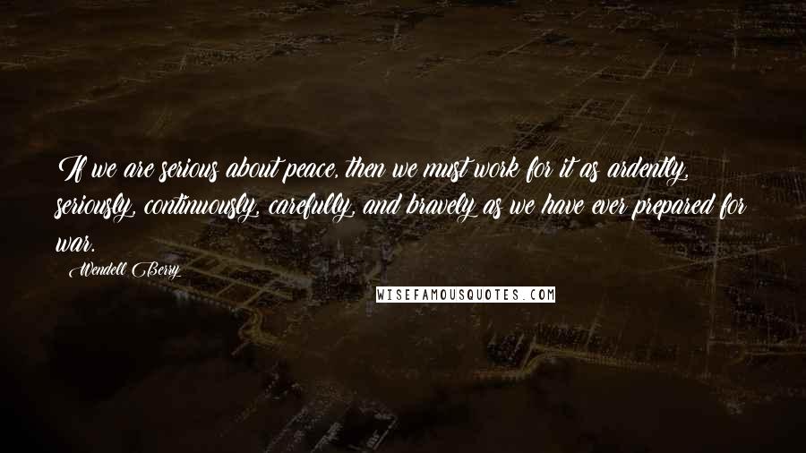 Wendell Berry Quotes: If we are serious about peace, then we must work for it as ardently, seriously, continuously, carefully, and bravely as we have ever prepared for war.