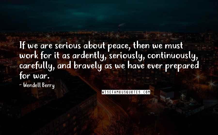 Wendell Berry Quotes: If we are serious about peace, then we must work for it as ardently, seriously, continuously, carefully, and bravely as we have ever prepared for war.