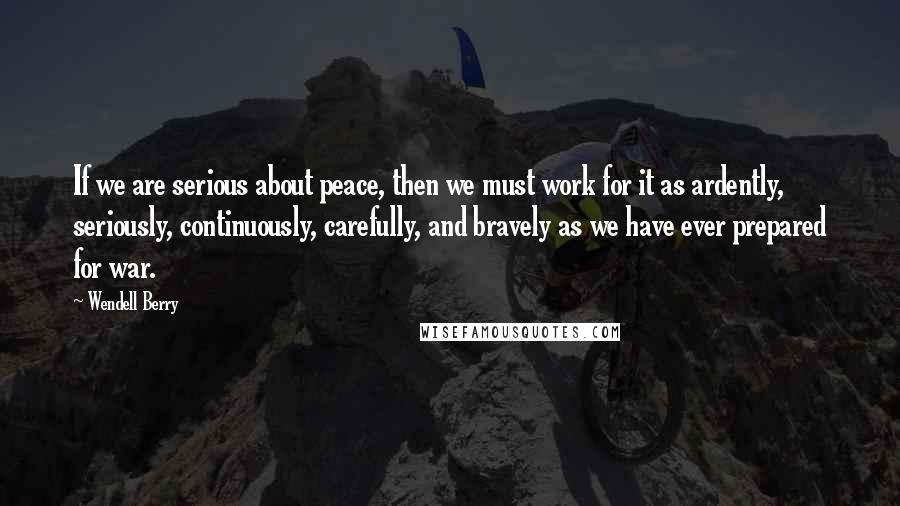 Wendell Berry Quotes: If we are serious about peace, then we must work for it as ardently, seriously, continuously, carefully, and bravely as we have ever prepared for war.