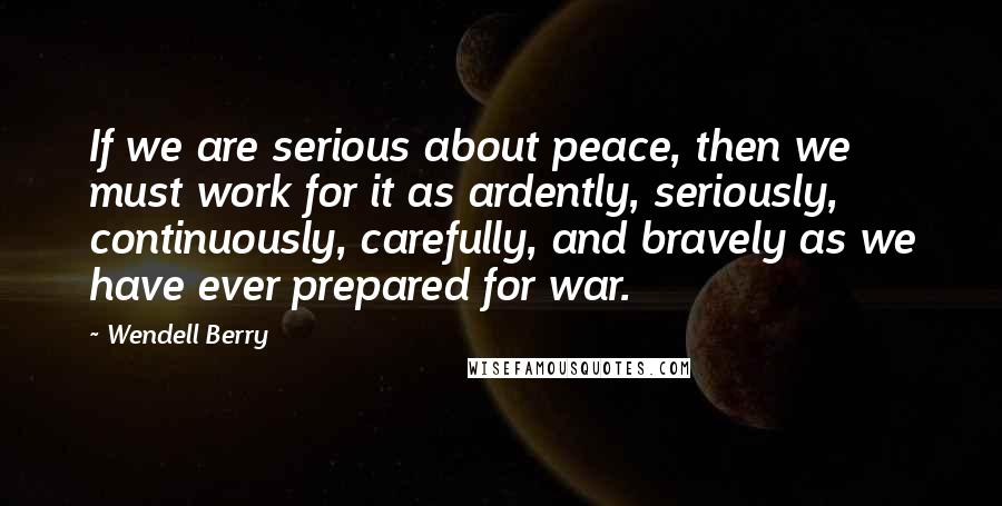 Wendell Berry Quotes: If we are serious about peace, then we must work for it as ardently, seriously, continuously, carefully, and bravely as we have ever prepared for war.