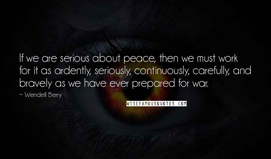 Wendell Berry Quotes: If we are serious about peace, then we must work for it as ardently, seriously, continuously, carefully, and bravely as we have ever prepared for war.