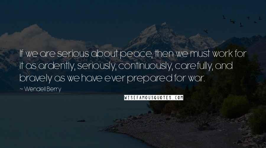 Wendell Berry Quotes: If we are serious about peace, then we must work for it as ardently, seriously, continuously, carefully, and bravely as we have ever prepared for war.