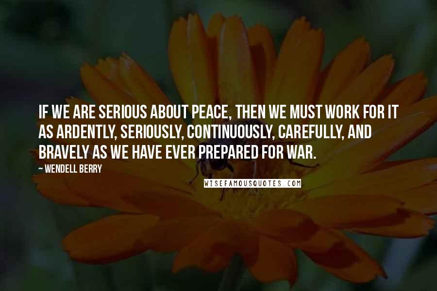 Wendell Berry Quotes: If we are serious about peace, then we must work for it as ardently, seriously, continuously, carefully, and bravely as we have ever prepared for war.