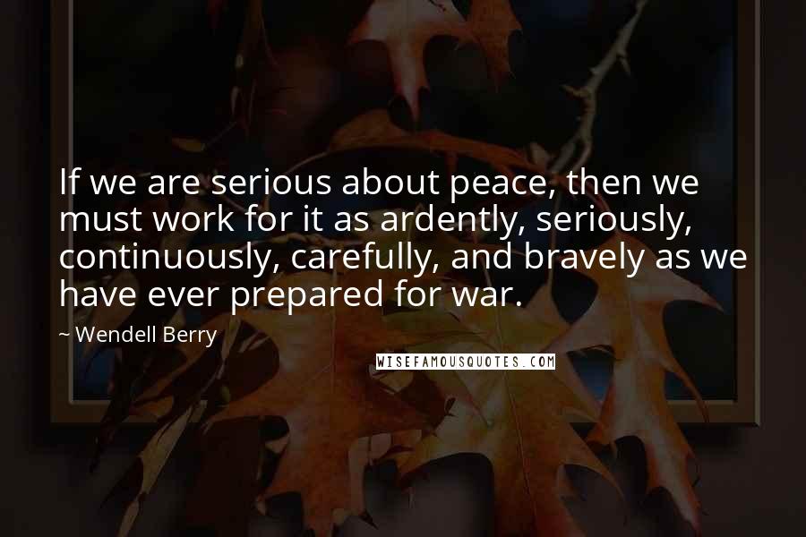 Wendell Berry Quotes: If we are serious about peace, then we must work for it as ardently, seriously, continuously, carefully, and bravely as we have ever prepared for war.