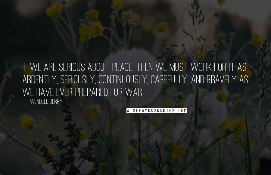 Wendell Berry Quotes: If we are serious about peace, then we must work for it as ardently, seriously, continuously, carefully, and bravely as we have ever prepared for war.