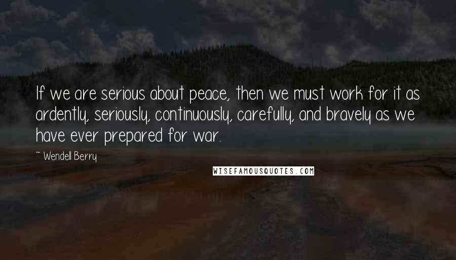 Wendell Berry Quotes: If we are serious about peace, then we must work for it as ardently, seriously, continuously, carefully, and bravely as we have ever prepared for war.