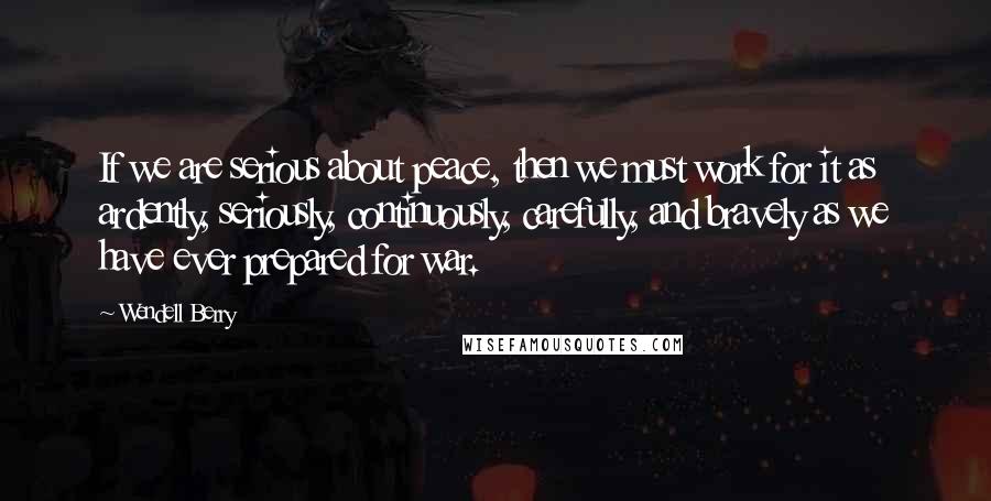 Wendell Berry Quotes: If we are serious about peace, then we must work for it as ardently, seriously, continuously, carefully, and bravely as we have ever prepared for war.