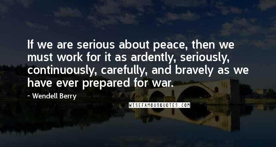 Wendell Berry Quotes: If we are serious about peace, then we must work for it as ardently, seriously, continuously, carefully, and bravely as we have ever prepared for war.