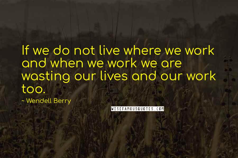 Wendell Berry Quotes: If we do not live where we work and when we work we are wasting our lives and our work too.