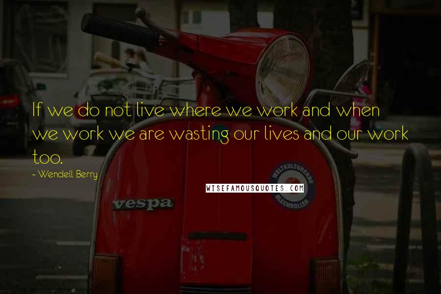 Wendell Berry Quotes: If we do not live where we work and when we work we are wasting our lives and our work too.