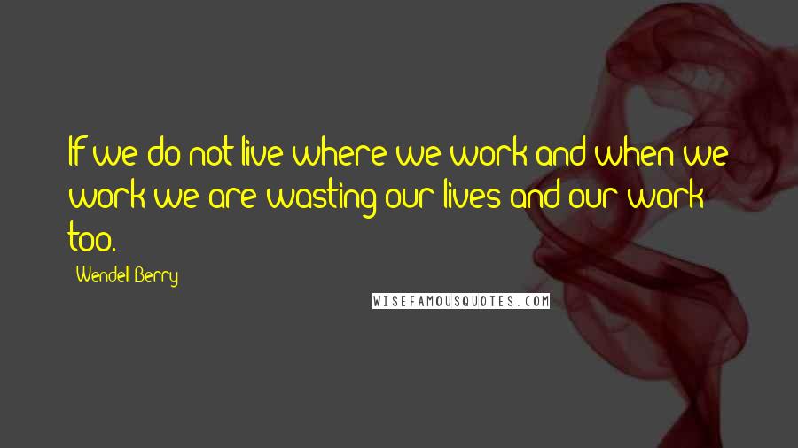 Wendell Berry Quotes: If we do not live where we work and when we work we are wasting our lives and our work too.