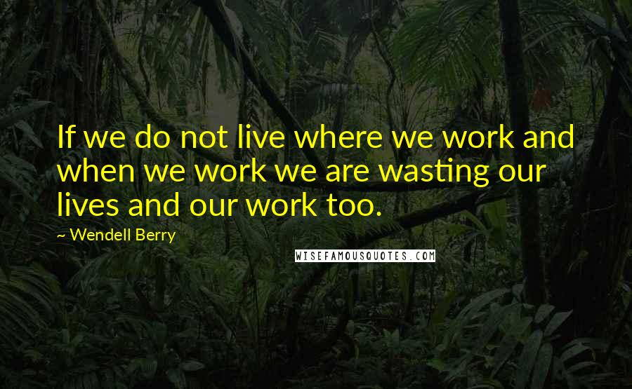 Wendell Berry Quotes: If we do not live where we work and when we work we are wasting our lives and our work too.