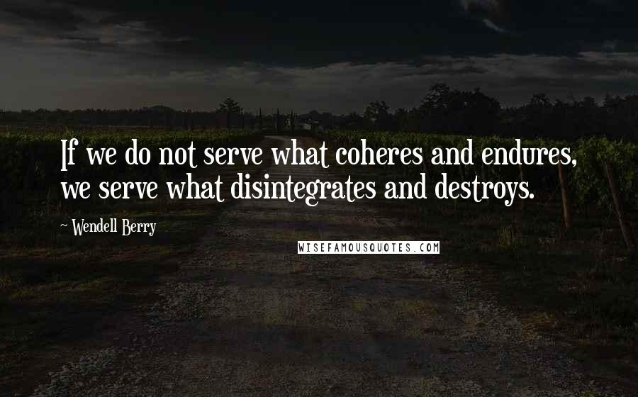 Wendell Berry Quotes: If we do not serve what coheres and endures, we serve what disintegrates and destroys.