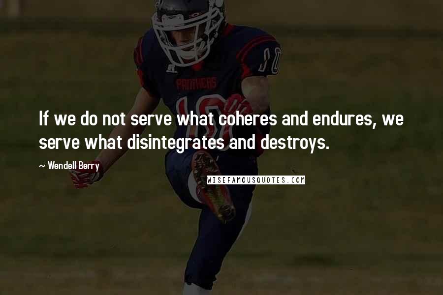 Wendell Berry Quotes: If we do not serve what coheres and endures, we serve what disintegrates and destroys.