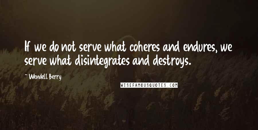 Wendell Berry Quotes: If we do not serve what coheres and endures, we serve what disintegrates and destroys.