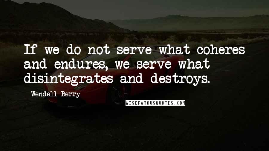 Wendell Berry Quotes: If we do not serve what coheres and endures, we serve what disintegrates and destroys.