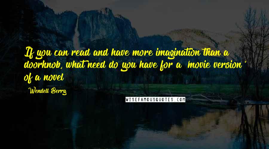 Wendell Berry Quotes: If you can read and have more imagination than a doorknob, what need do you have for a 'movie version' of a novel?