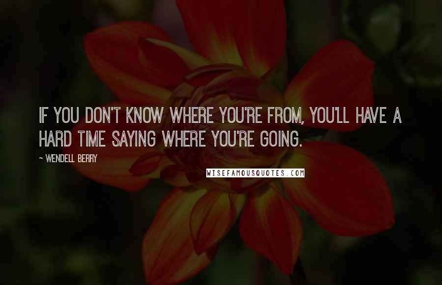 Wendell Berry Quotes: If you don't know where you're from, you'll have a hard time saying where you're going.