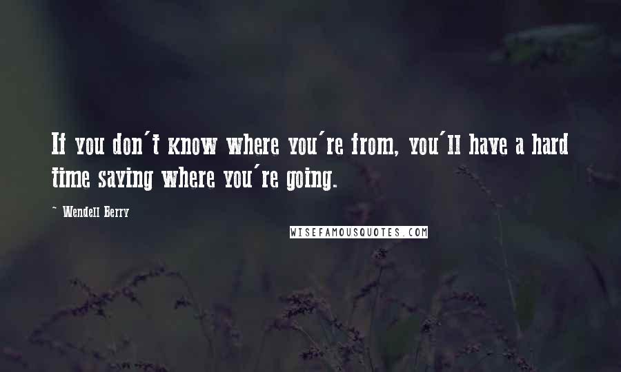 Wendell Berry Quotes: If you don't know where you're from, you'll have a hard time saying where you're going.
