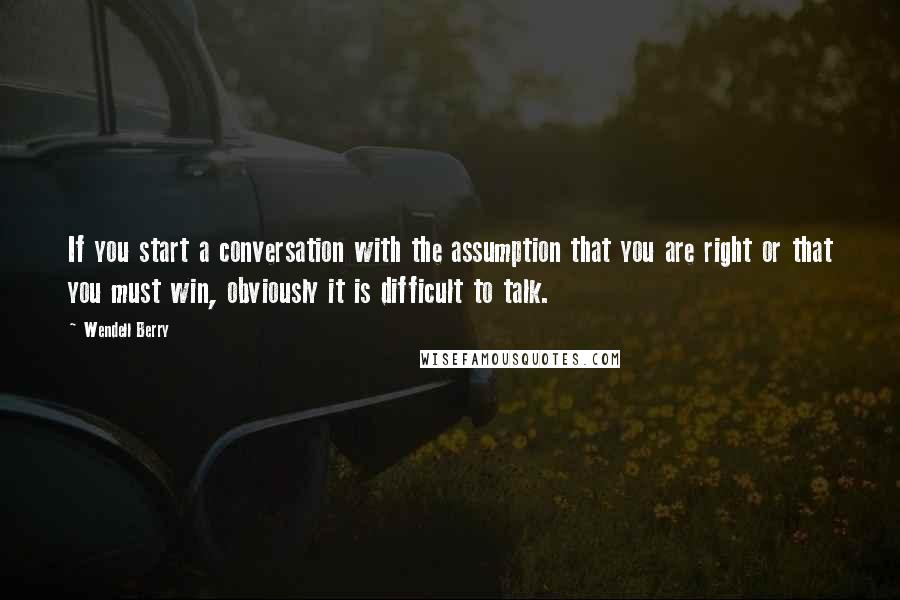 Wendell Berry Quotes: If you start a conversation with the assumption that you are right or that you must win, obviously it is difficult to talk.